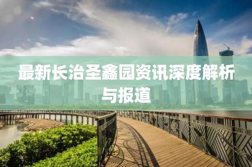 最新長治圣鑫園資訊深度解析與報道