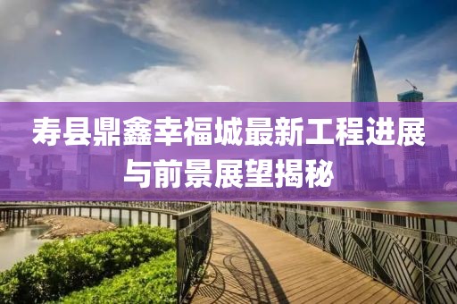 壽縣鼎鑫幸福城最新工程進展與前景展望揭秘