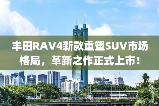 豐田RAV4新款重塑SUV市場(chǎng)格局，革新之作正式上市！