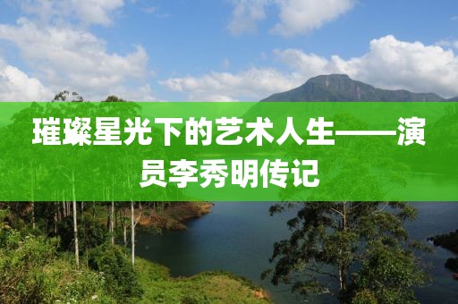 璀璨星光下的藝術(shù)人生——演員李秀明傳記
