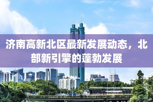 濟(jì)南高新北區(qū)最新發(fā)展動(dòng)態(tài)，北部新引擎的蓬勃發(fā)展