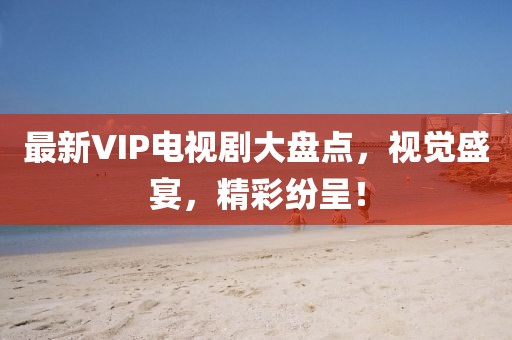 最新VIP電視劇大盤點，視覺盛宴，精彩紛呈！