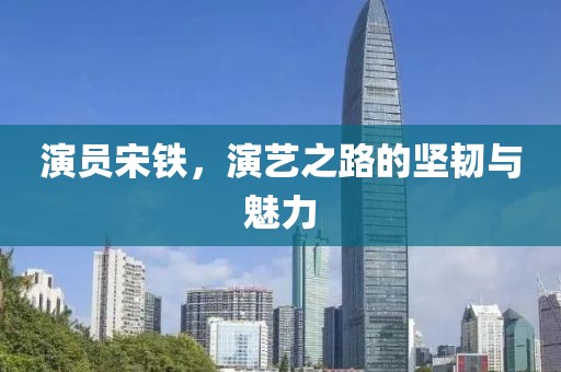 演員宋鐵，演藝之路的堅韌與魅力
