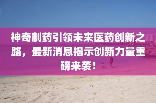 神奇制藥引領(lǐng)未來醫(yī)藥創(chuàng)新之路，最新消息揭示創(chuàng)新力量重磅來襲！