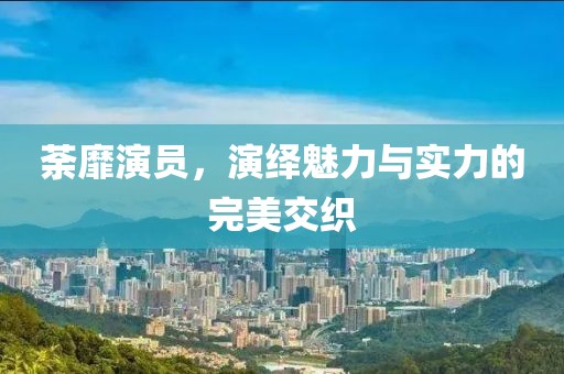 荼靡演員，演繹魅力與實(shí)力的完美交織