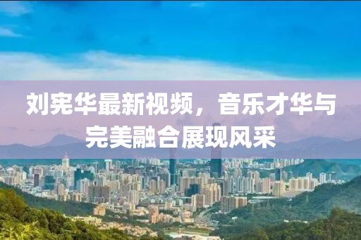 劉憲華最新視頻，音樂才華與完美融合展現(xiàn)風(fēng)采