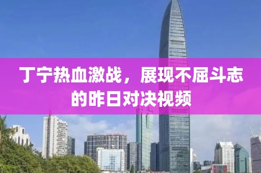 丁寧熱血激戰(zhàn)，展現(xiàn)不屈斗志的昨日對決視頻