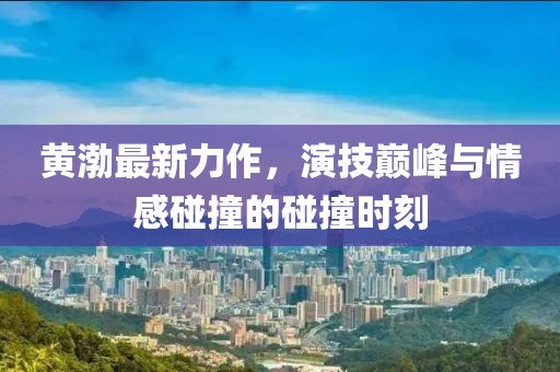黃渤最新力作，演技巔峰與情感碰撞的碰撞時(shí)刻
