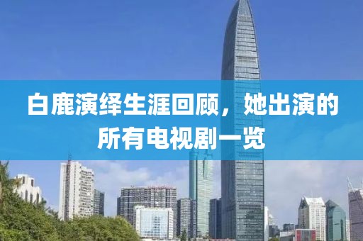 白鹿演繹生涯回顧，她出演的所有電視劇一覽