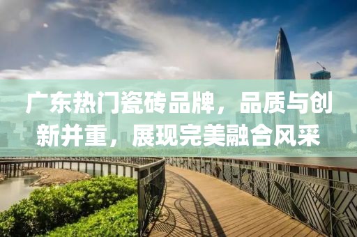 廣東熱門瓷磚品牌，品質(zhì)與創(chuàng)新并重，展現(xiàn)完美融合風采