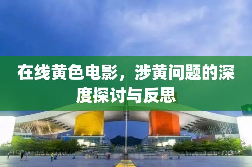 在線黃色電影，涉黃問(wèn)題的深度探討與反思
