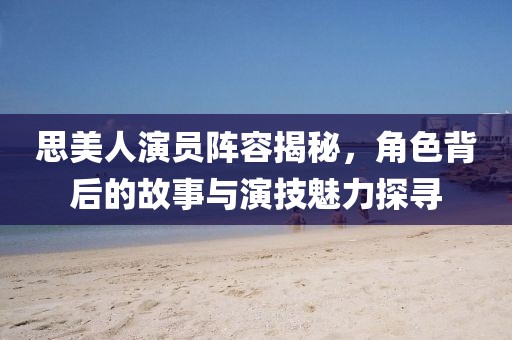 思美人演員陣容揭秘，角色背后的故事與演技魅力探尋