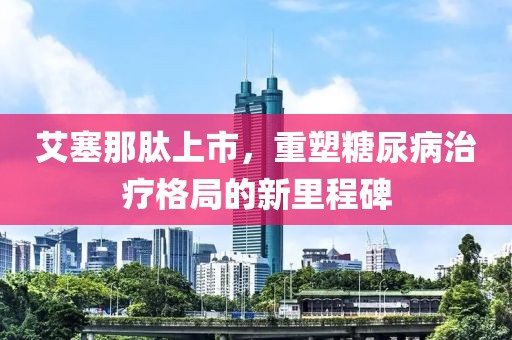 艾塞那肽上市，重塑糖尿病治療格局的新里程碑
