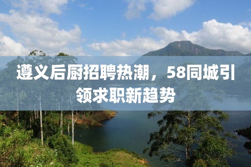 遵義后廚招聘熱潮，58同城引領(lǐng)求職新趨勢
