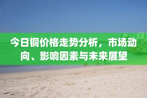 今日銅價格走勢分析，市場動向、影響因素與未來展望