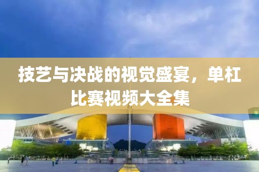 技藝與決戰(zhàn)的視覺盛宴，單杠比賽視頻大全集