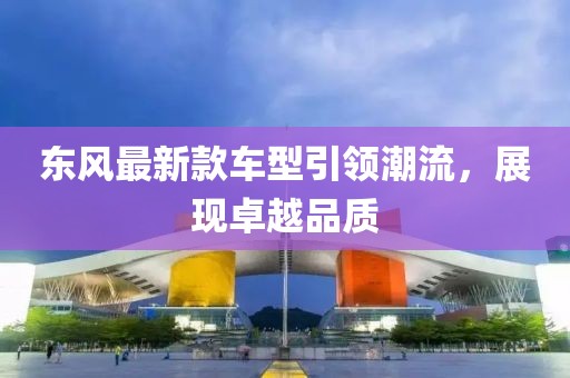 東風(fēng)最新款車型引領(lǐng)潮流，展現(xiàn)卓越品質(zhì)