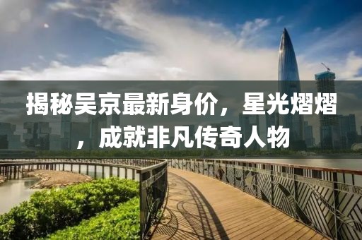 揭秘吳京最新身價(jià)，星光熠熠，成就非凡傳奇人物