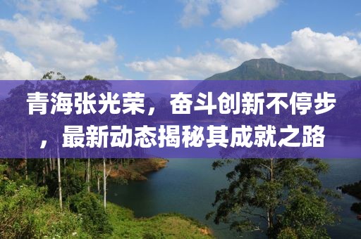 青海張光榮，奮斗創(chuàng)新不停步，最新動態(tài)揭秘其成就之路