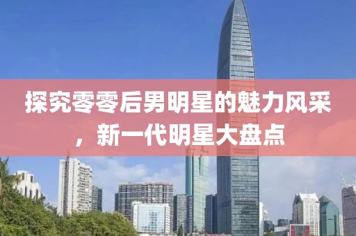 探究零零后男明星的魅力風(fēng)采，新一代明星大盤點(diǎn)