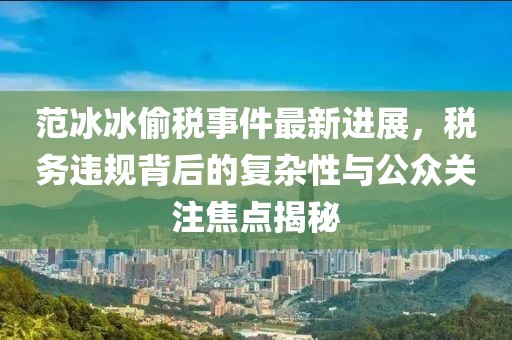范冰冰偷稅事件最新進(jìn)展，稅務(wù)違規(guī)背后的復(fù)雜性與公眾關(guān)注焦點(diǎn)揭秘