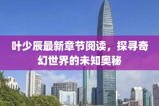 葉少辰最新章節(jié)閱讀，探尋奇幻世界的未知奧秘