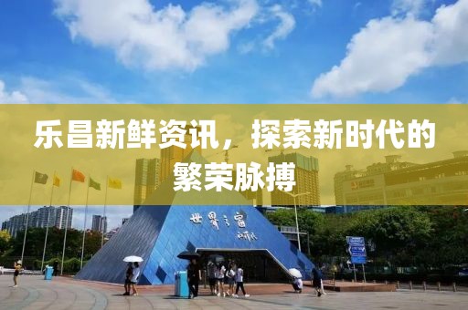樂昌新鮮資訊，探索新時代的繁榮脈搏