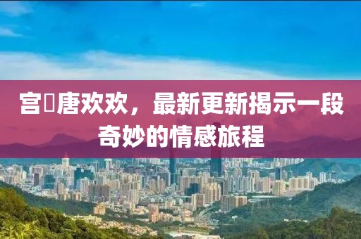 宮洺唐歡歡，最新更新揭示一段奇妙的情感旅程