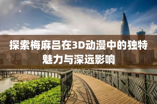 探索梅麻呂在3D動(dòng)漫中的獨(dú)特魅力與深遠(yuǎn)影響