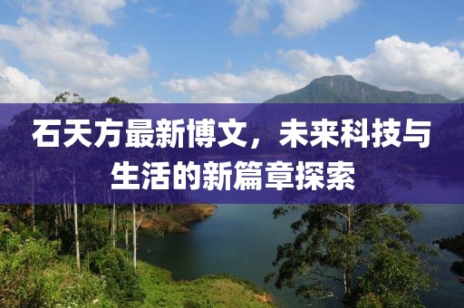 石天方最新博文，未來科技與生活的新篇章探索