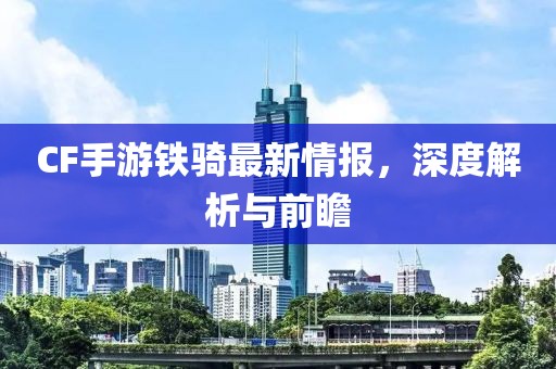CF手游鐵騎最新情報(bào)，深度解析與前瞻