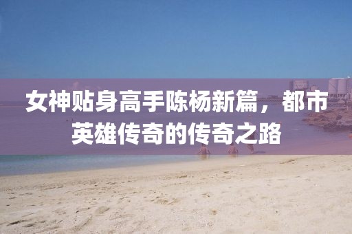 女神貼身高手陳楊新篇，都市英雄傳奇的傳奇之路