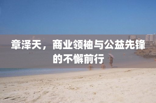 章澤天，商業(yè)領(lǐng)袖與公益先鋒的不懈前行