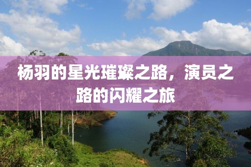 楊羽的星光璀璨之路，演員之路的閃耀之旅