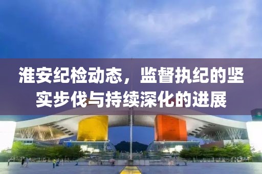 淮安紀檢動態(tài)，監(jiān)督執(zhí)紀的堅實步伐與持續(xù)深化的進展