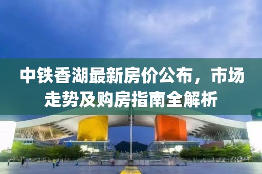 中鐵香湖最新房價公布，市場走勢及購房指南全解析