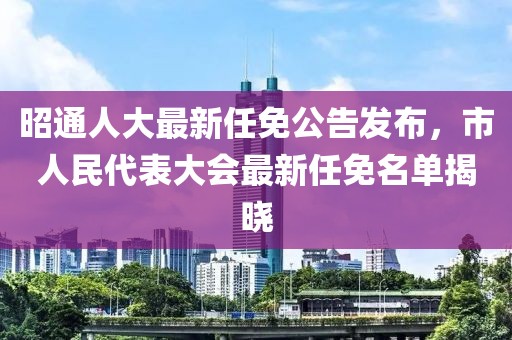 昭通人大最新任免公告發(fā)布，市人民代表大會最新任免名單揭曉