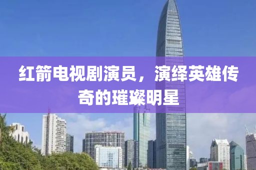 紅箭電視劇演員，演繹英雄傳奇的璀璨明星