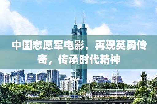 中國志愿軍電影，再現(xiàn)英勇傳奇，傳承時代精神