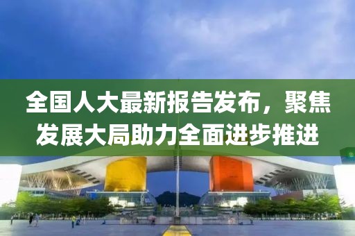 全國人大最新報告發(fā)布，聚焦發(fā)展大局助力全面進步推進