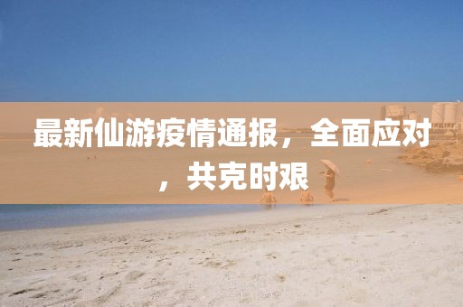 最新仙游疫情通報，全面應對，共克時艱