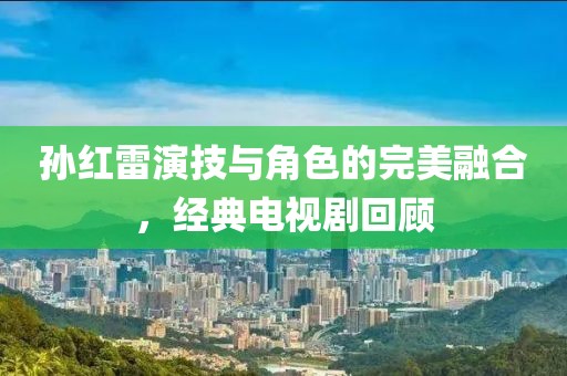 孫紅雷演技與角色的完美融合，經(jīng)典電視劇回顧