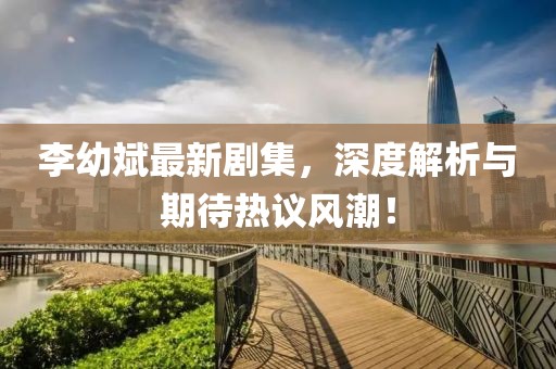 李幼斌最新劇集，深度解析與期待熱議風(fēng)潮！
