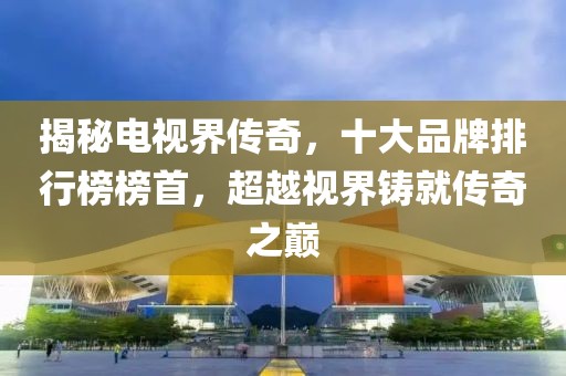 揭秘電視界傳奇，十大品牌排行榜榜首，超越視界鑄就傳奇之巔