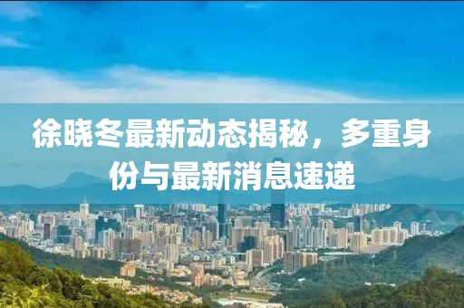 徐曉冬最新動(dòng)態(tài)揭秘，多重身份與最新消息速遞