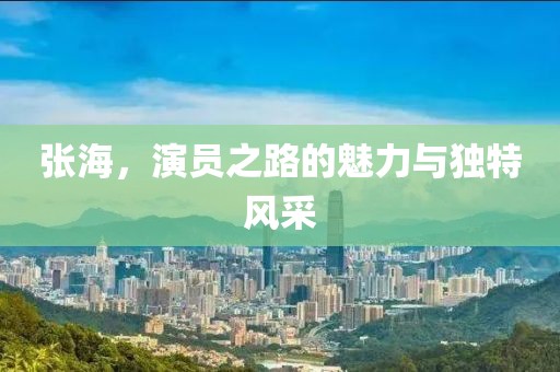 張海，演員之路的魅力與獨(dú)特風(fēng)采