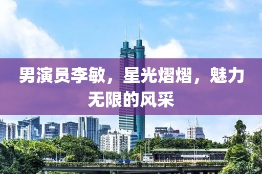 男演員李敏，星光熠熠，魅力無限的風(fēng)采