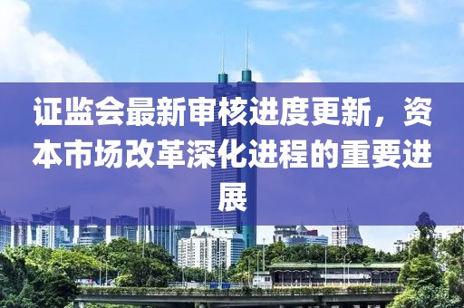 證監(jiān)會最新審核進(jìn)度更新，資本市場改革深化進(jìn)程的重要進(jìn)展