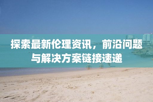 探索最新倫理資訊，前沿問題與解決方案鏈接速遞