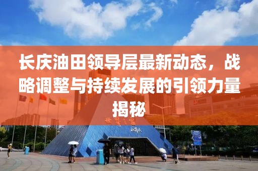 長慶油田領(lǐng)導層最新動態(tài)，戰(zhàn)略調(diào)整與持續(xù)發(fā)展的引領(lǐng)力量揭秘